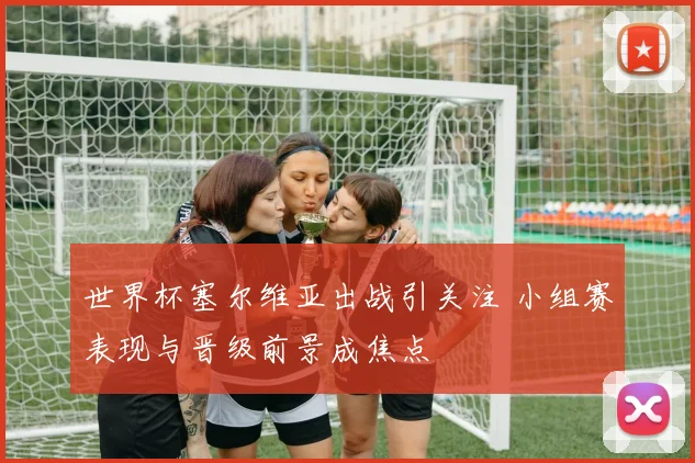 世界杯塞尔维亚出战引关注 小组赛表现与晋级前景成焦点