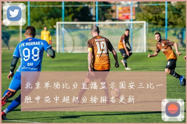 北京单场比分直播显示国安三比一胜申花中超积分榜排名更新