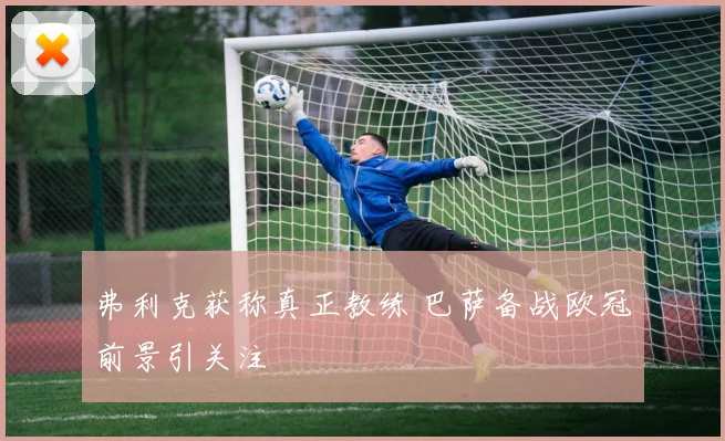 弗利克获称真正教练 巴萨备战欧冠前景引关注