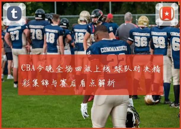 CBA今晚全场回放上线 球队对决精彩集锦与赛后看点解析