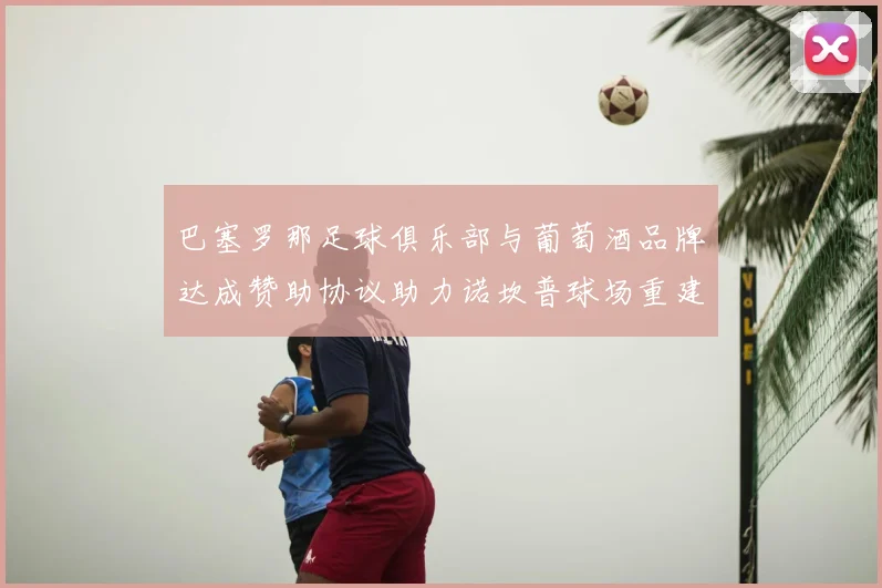 巴塞罗那足球俱乐部与葡萄酒品牌达成赞助协议助力诺坎普球场重建