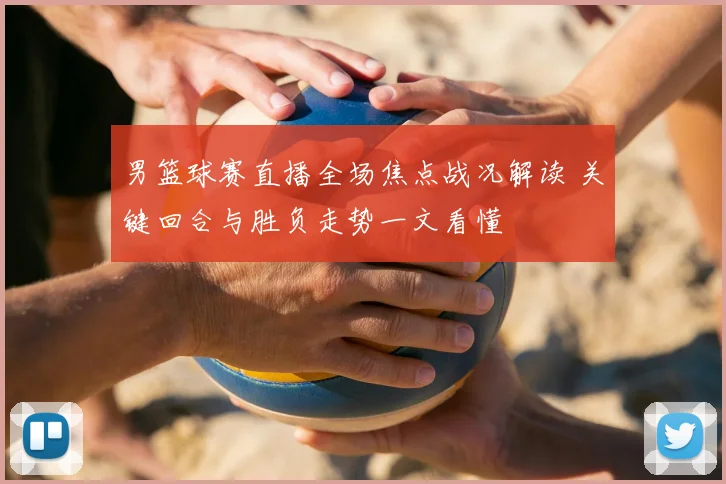 男篮球赛直播全场焦点战况解读 关键回合与胜负走势一文看懂