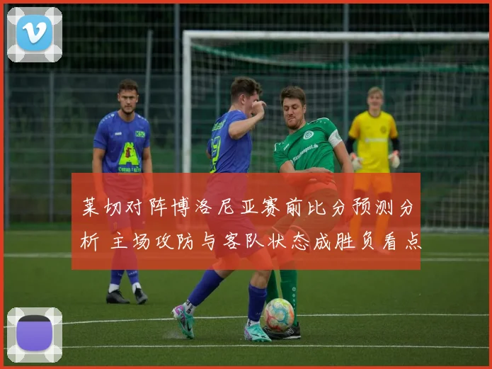 莱切对阵博洛尼亚赛前比分预测分析 主场攻防与客队状态成胜负看点