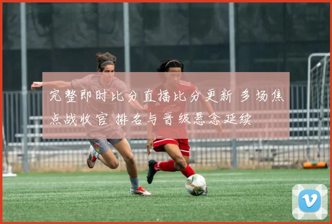 完整即时比分直播比分更新 多场焦点战收官 排名与晋级悬念延续