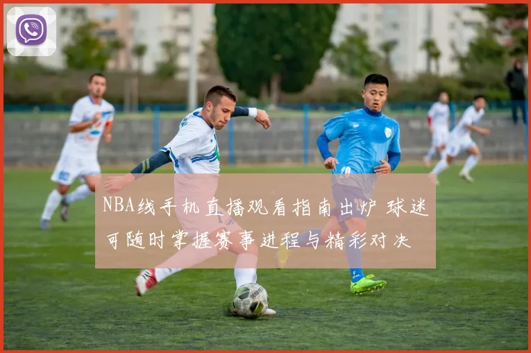 NBA线手机直播观看指南出炉 球迷可随时掌握赛事进程与精彩对决