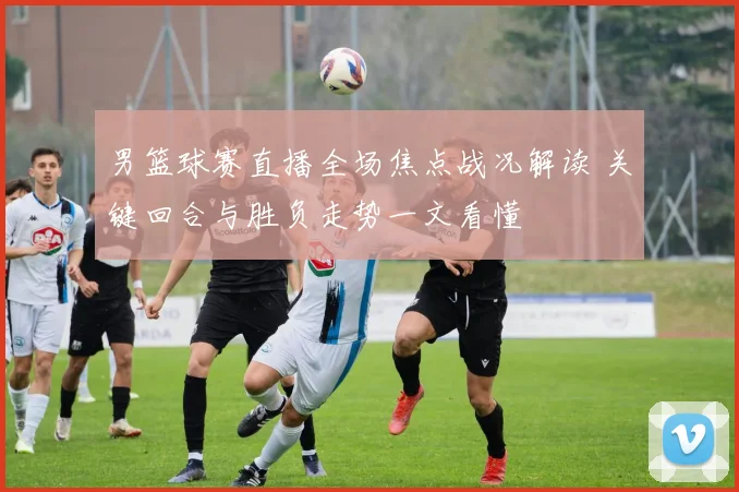 男篮球赛直播全场焦点战况解读 关键回合与胜负走势一文看懂