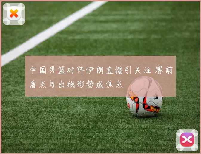中国男篮对阵伊朗直播引关注 赛前看点与出线形势成焦点