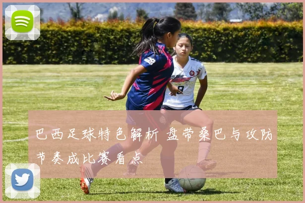 巴西足球特色解析 盘带桑巴与攻防节奏成比赛看点