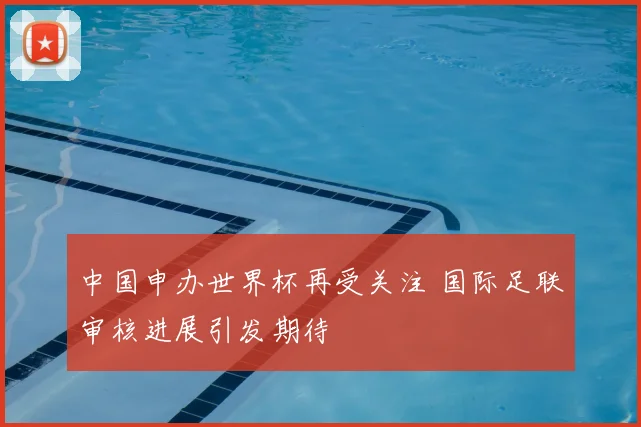 中国申办世界杯再受关注 国际足联审核进展引发期待