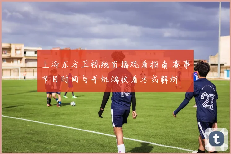 上海东方卫视线直播观看指南 赛事节目时间与手机端收看方式解析