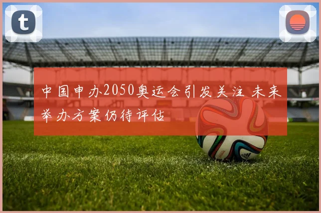 中国申办2050奥运会引发关注 未来举办方案仍待评估