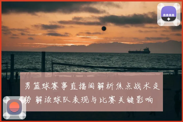 男篮球赛事直播间解析焦点战术走势 解读球队表现与比赛关键影响