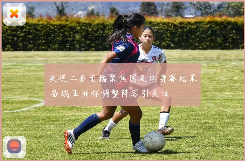 央视二套直播聚焦国足热身赛结果 备战亚洲杯调整阵容引关注