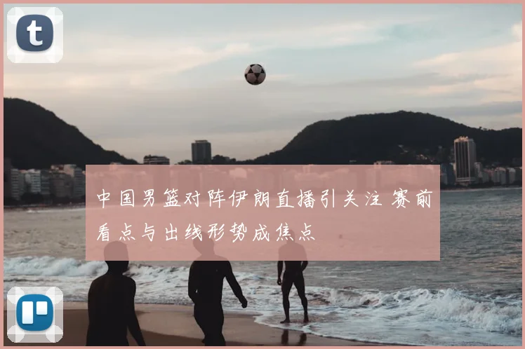 中国男篮对阵伊朗直播引关注 赛前看点与出线形势成焦点