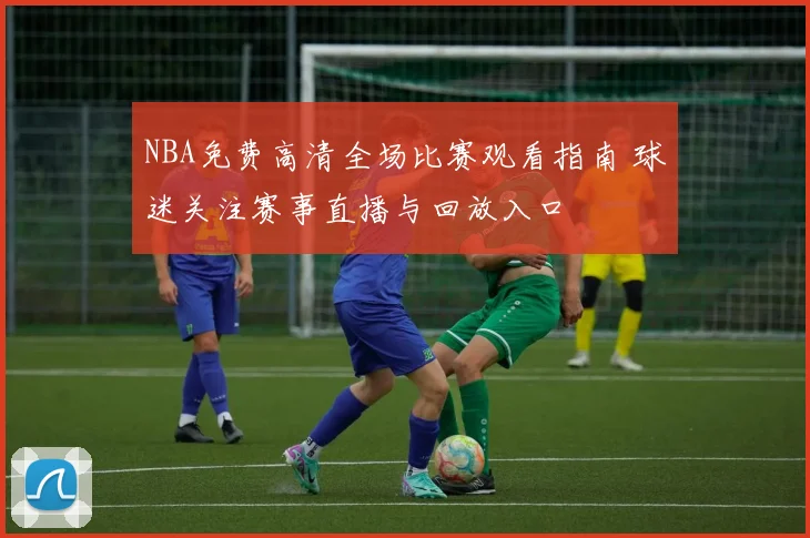 NBA免费高清全场比赛观看指南 球迷关注赛事直播与回放入口