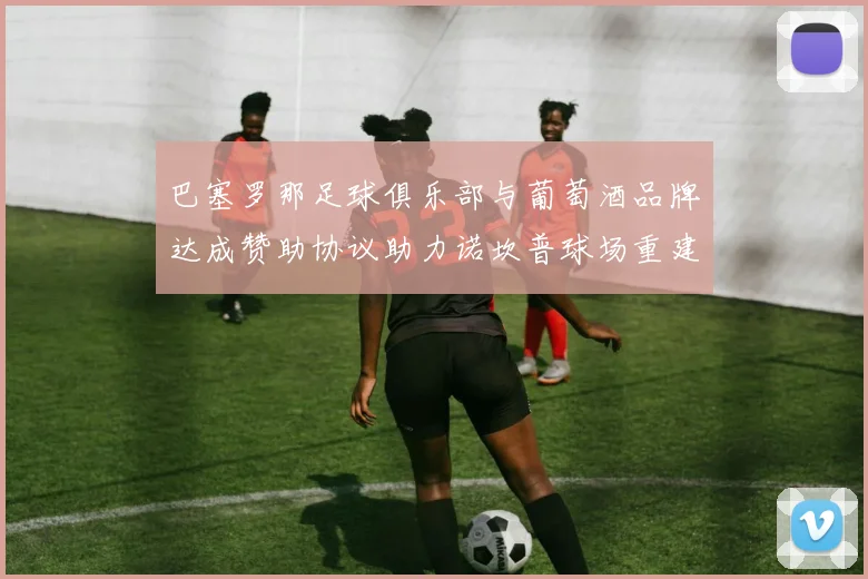 巴塞罗那足球俱乐部与葡萄酒品牌达成赞助协议助力诺坎普球场重建