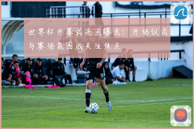 世界杯开幕式亮点曝光：开场仪式与赛场氛围成关注焦点