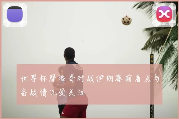 世界杯摩洛哥对战伊朗赛前看点与备战情况受关注
