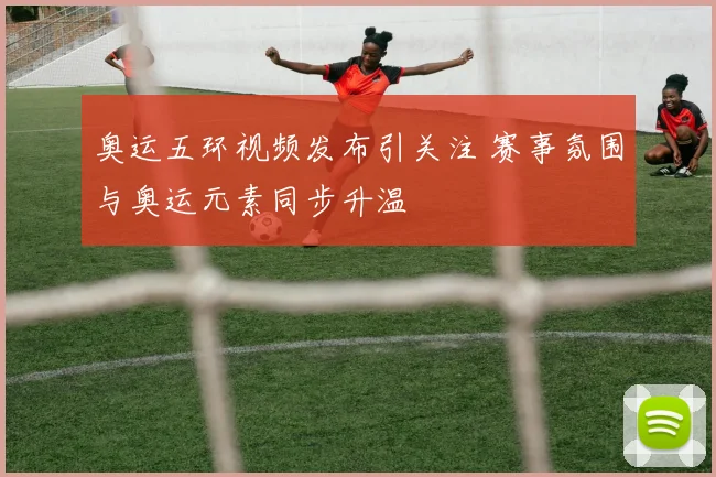 奥运五环视频发布引关注 赛事氛围与奥运元素同步升温